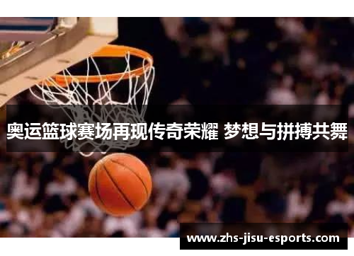 奥运篮球赛场再现传奇荣耀 梦想与拼搏共舞