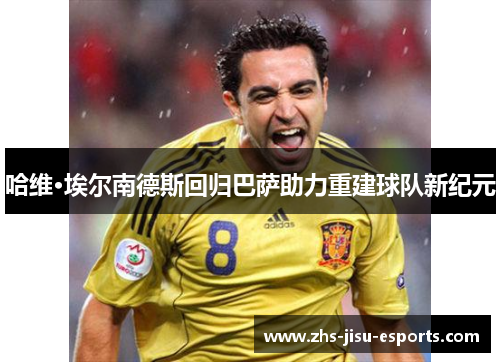 哈维·埃尔南德斯回归巴萨助力重建球队新纪元
