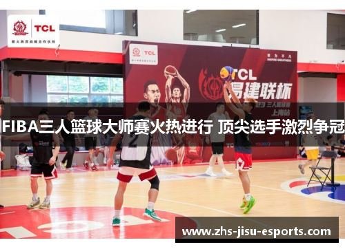 FIBA三人篮球大师赛火热进行 顶尖选手激烈争冠
