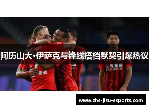 阿历山大·伊萨克与锋线搭档默契引爆热议